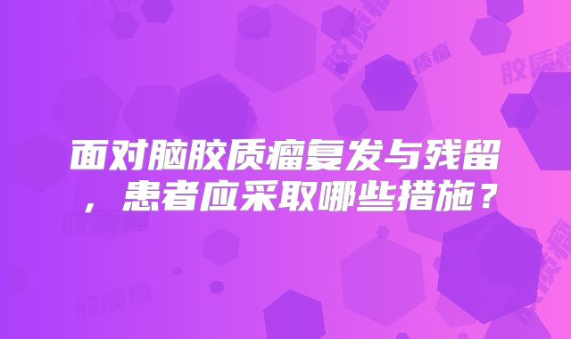 面对脑胶质瘤复发与残留，患者应采取哪些措施？