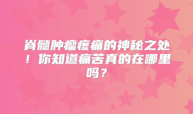 脊髓肿瘤疼痛的神秘之处！你知道痛苦真的在哪里吗？