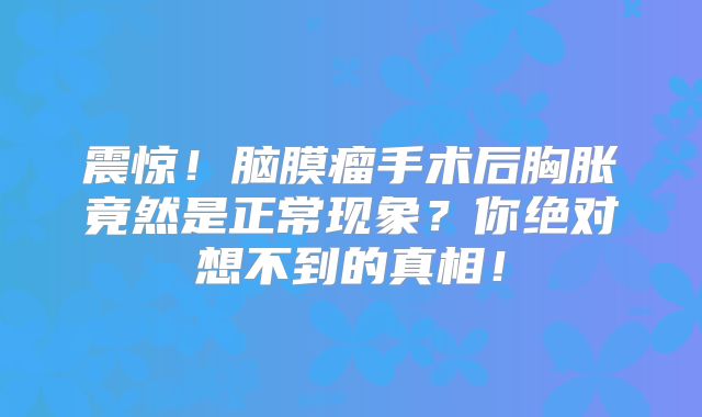 震惊！脑膜瘤手术后胸胀竟然是正常现象？你绝对想不到的真相！
