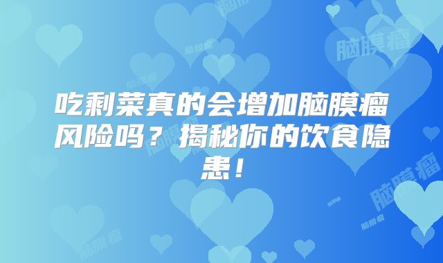 吃剩菜真的会增加脑膜瘤风险吗？揭秘你的饮食隐患！
