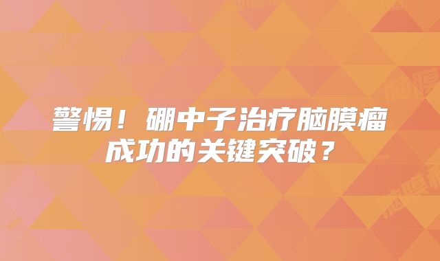 警惕！硼中子治疗脑膜瘤成功的关键突破？