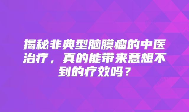 揭秘非典型脑膜瘤的中医治疗，真的能带来意想不到的疗效吗？