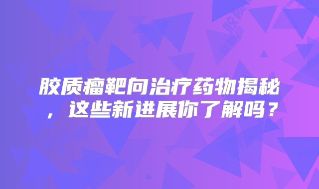 胶质瘤靶向治疗药物揭秘，这些新进展你了解吗？
