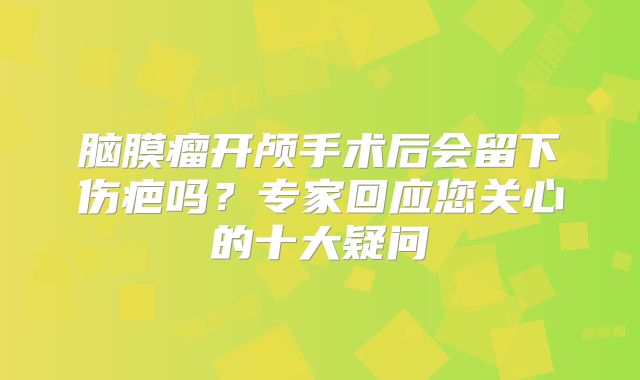 脑膜瘤开颅手术后会留下伤疤吗？专家回应您关心的十大疑问