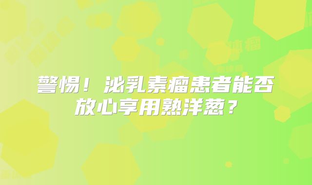 警惕！泌乳素瘤患者能否放心享用熟洋葱？