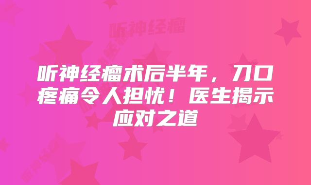 听神经瘤术后半年，刀口疼痛令人担忧！医生揭示应对之道