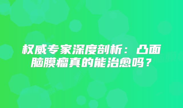 权威专家深度剖析：凸面脑膜瘤真的能治愈吗？