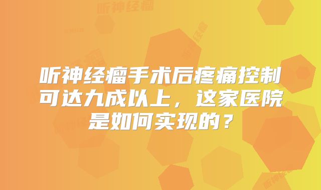 听神经瘤手术后疼痛控制可达九成以上，这家医院是如何实现的？