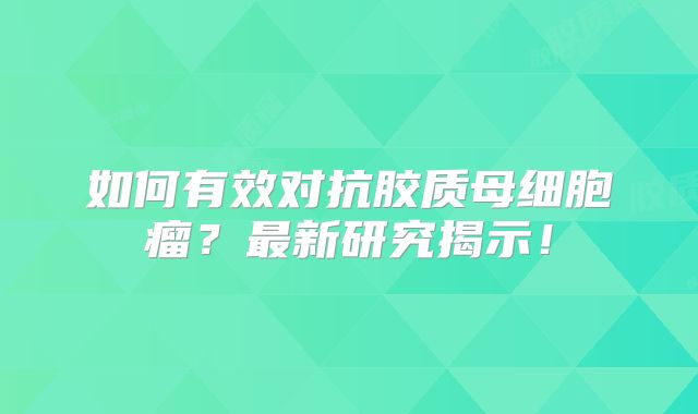 如何有效对抗胶质母细胞瘤？最新研究揭示！