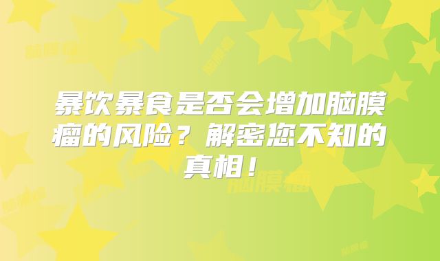 暴饮暴食是否会增加脑膜瘤的风险？解密您不知的真相！