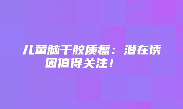 儿童脑干胶质瘤：潜在诱因值得关注！  
