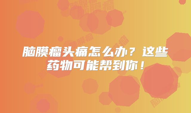 脑膜瘤头痛怎么办？这些药物可能帮到你！