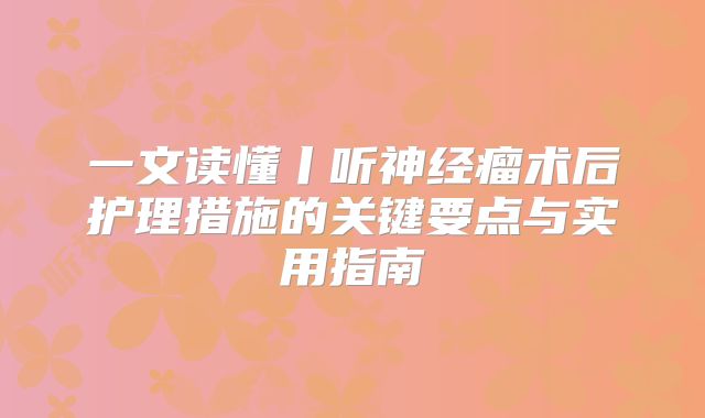 一文读懂丨听神经瘤术后护理措施的关键要点与实用指南