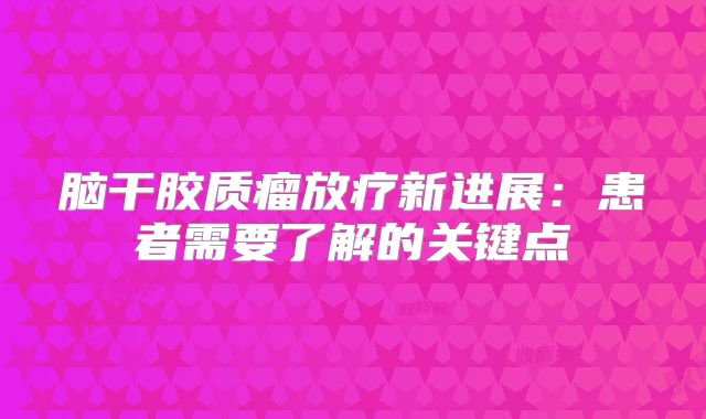 脑干胶质瘤放疗新进展：患者需要了解的关键点