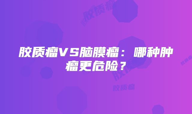 胶质瘤VS脑膜瘤：哪种肿瘤更危险？