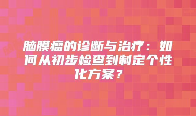 脑膜瘤的诊断与治疗：如何从初步检查到制定个性化方案？
