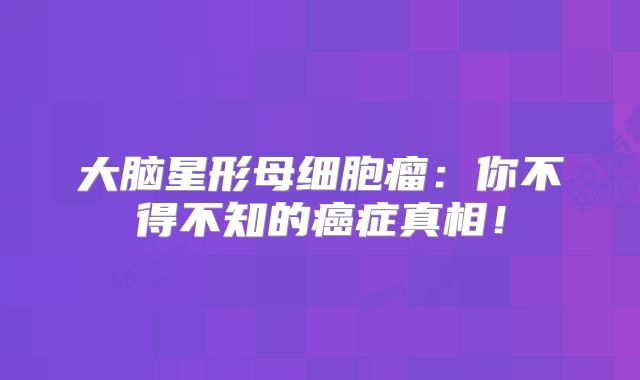 大脑星形母细胞瘤：你不得不知的癌症真相！