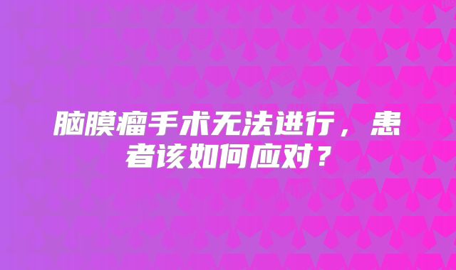 脑膜瘤手术无法进行，患者该如何应对？