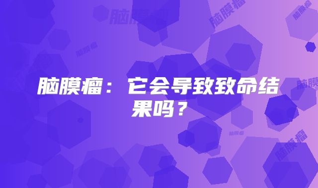 脑膜瘤：它会导致致命结果吗？