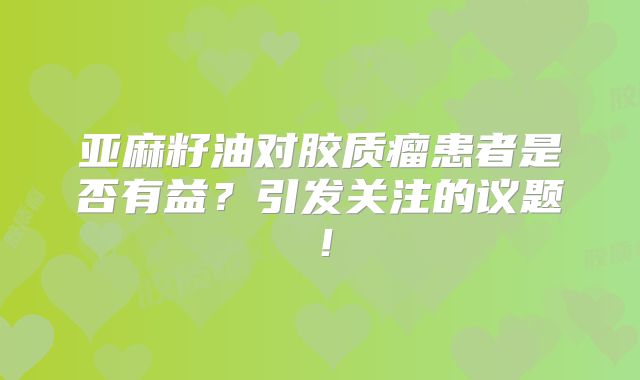 亚麻籽油对胶质瘤患者是否有益？引发关注的议题！