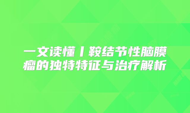 一文读懂丨鞍结节性脑膜瘤的独特特征与治疗解析