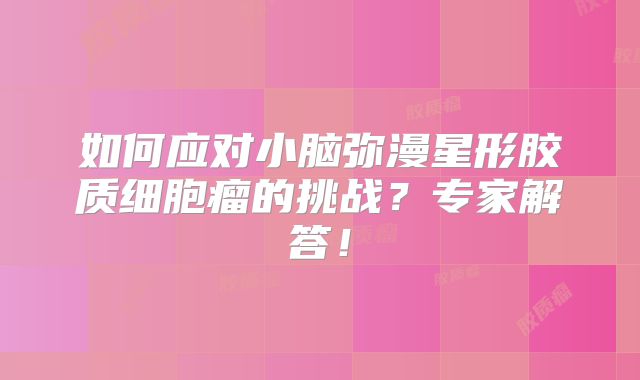 如何应对小脑弥漫星形胶质细胞瘤的挑战？专家解答！