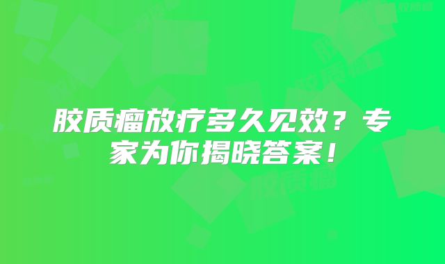 胶质瘤放疗多久见效？专家为你揭晓答案！