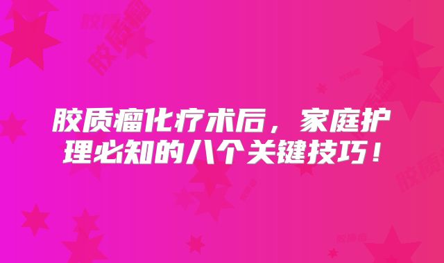 胶质瘤化疗术后，家庭护理必知的八个关键技巧！