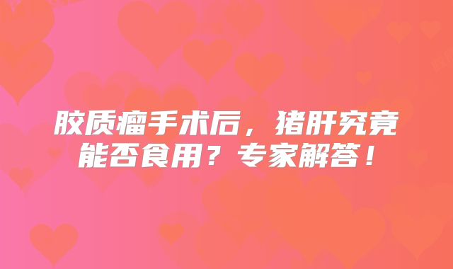 胶质瘤手术后，猪肝究竟能否食用？专家解答！