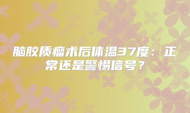 脑胶质瘤术后体温37度：正常还是警惕信号？