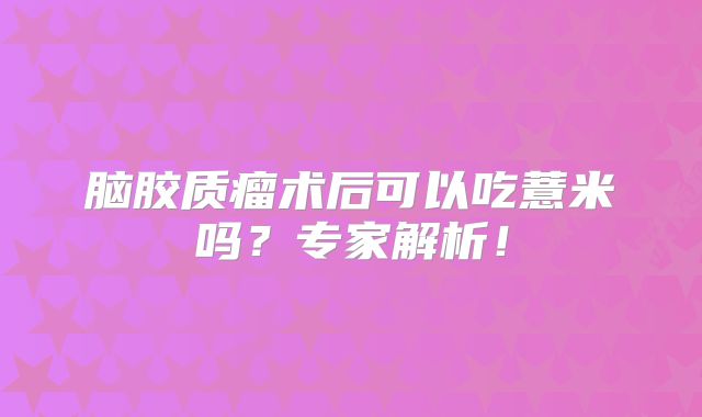 脑胶质瘤术后可以吃薏米吗？专家解析！