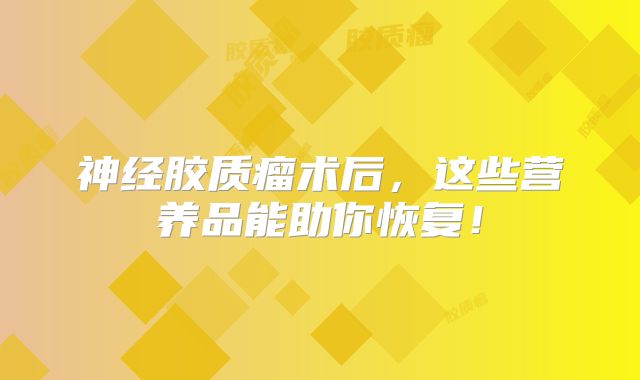 神经胶质瘤术后，这些营养品能助你恢复！