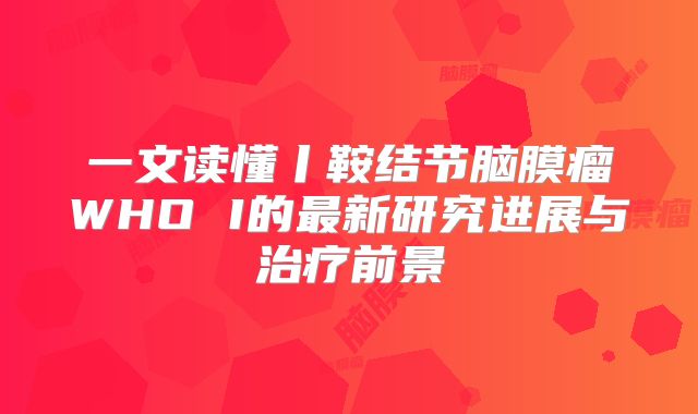 一文读懂丨鞍结节脑膜瘤WHO I的最新研究进展与治疗前景