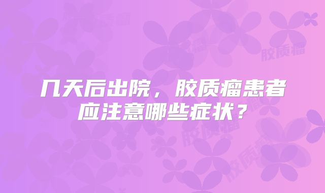 几天后出院，胶质瘤患者应注意哪些症状？