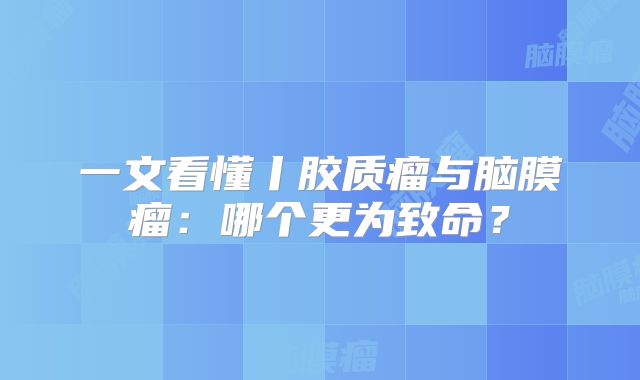 一文看懂丨胶质瘤与脑膜瘤：哪个更为致命？