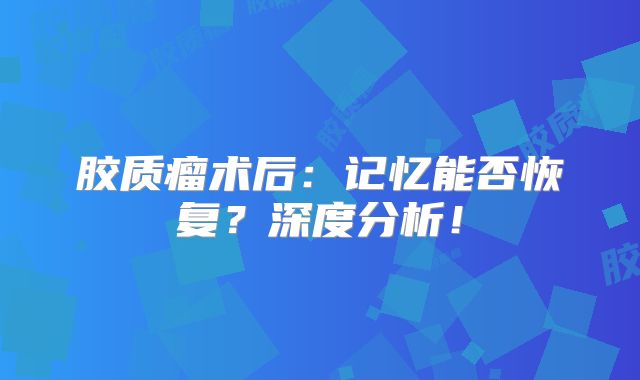 胶质瘤术后：记忆能否恢复？深度分析！