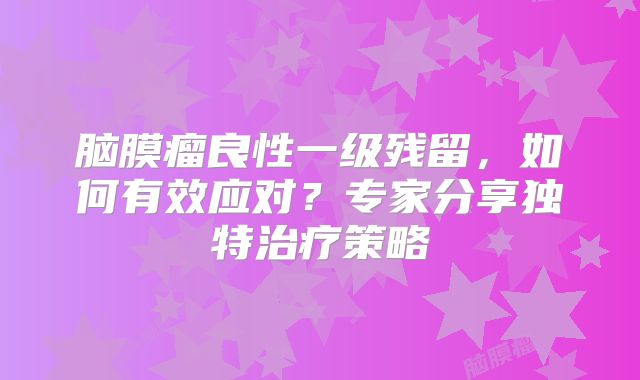 脑膜瘤良性一级残留，如何有效应对？专家分享独特治疗策略