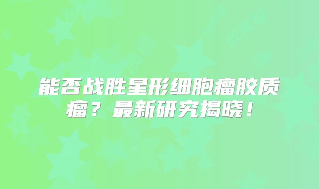 能否战胜星形细胞瘤胶质瘤？最新研究揭晓！