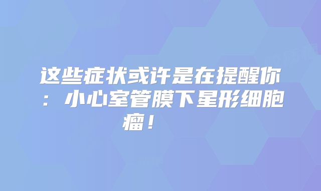 这些症状或许是在提醒你：小心室管膜下星形细胞瘤！  