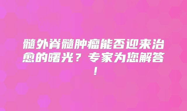髓外脊髓肿瘤能否迎来治愈的曙光？专家为您解答！