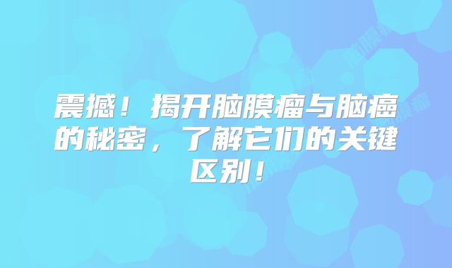 震撼！揭开脑膜瘤与脑癌的秘密，了解它们的关键区别！