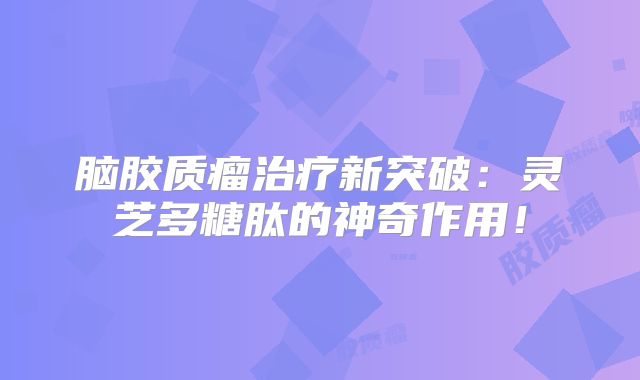 脑胶质瘤治疗新突破：灵芝多糖肽的神奇作用！
