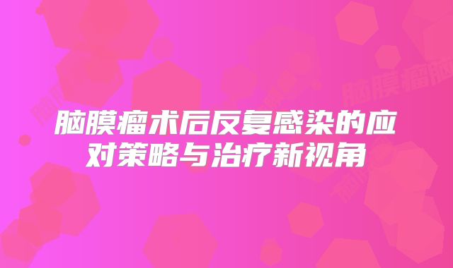 脑膜瘤术后反复感染的应对策略与治疗新视角