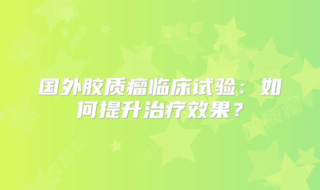 国外胶质瘤临床试验：如何提升治疗效果？