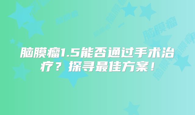 脑膜瘤1.5能否通过手术治疗？探寻最佳方案！