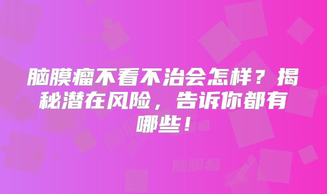脑膜瘤不看不治会怎样？揭秘潜在风险，告诉你都有哪些！