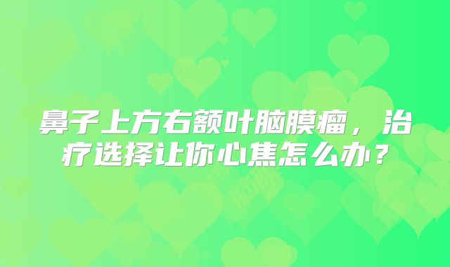 鼻子上方右额叶脑膜瘤，治疗选择让你心焦怎么办？