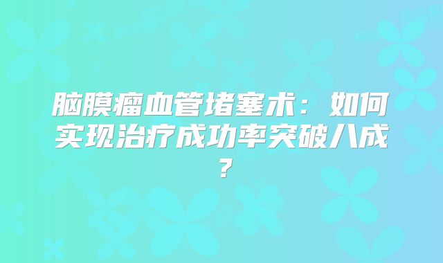 脑膜瘤血管堵塞术：如何实现治疗成功率突破八成？