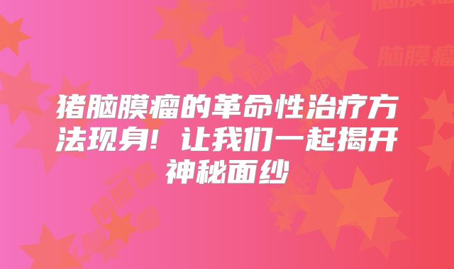 猪脑膜瘤的革命性治疗方法现身! 让我们一起揭开神秘面纱