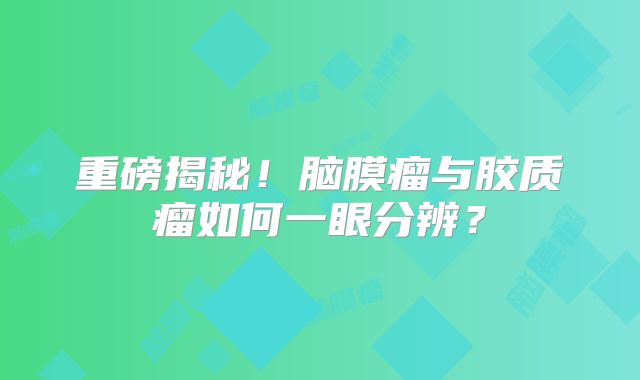 重磅揭秘！脑膜瘤与胶质瘤如何一眼分辨？